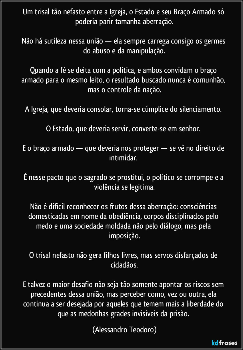 Um trisal tão nefasto entre a Igreja, o Estado e seu Braço Armado só poderia parir tamanha aberração.
Não há sutileza nessa união — ela sempre carrega consigo os germes do abuso e da manipulação.
Quando a fé se deita com a política, e ambos convidam o braço armado para o mesmo leito, o resultado buscado nunca é comunhão, mas o controle da nação.
A Igreja, que deveria consolar, torna-se cúmplice do silenciamento.
O Estado, que deveria servir, converte-se em senhor.
E o braço armado — que deveria nos proteger — se vê no direito de intimidar.
É nesse pacto que o sagrado se prostitui, o político se corrompe e a violência se legitima.
Não é difícil reconhecer os frutos dessa aberração: consciências domesticadas em nome da obediência, corpos disciplinados pelo medo e uma sociedade moldada não pelo diálogo, mas pela imposição.
O trisal nefasto não gera filhos livres, mas servos disfarçados de cidadãos.
E talvez o maior desafio não seja tão somente apontar os riscos sem precedentes dessa união, mas perceber como, vez ou outra, ela continua a ser desejada por aqueles que temem mais a liberdade do que as medonhas grades invisíveis da prisão. (Alessandro Teodoro)