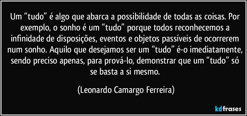 Um “tudo” é algo que abarca a possibilidade de todas as coisas. Por exemplo, o sonho é um “tudo” porque todos reconhecemos a infinidade de disposições, eventos e objetos passíveis de ocorrerem num sonho. Aquilo que desejamos ser um “tudo” é-o imediatamente, sendo preciso apenas, para prová-lo, demonstrar que um “tudo” só se basta a si mesmo. (Leonardo Camargo Ferreira)