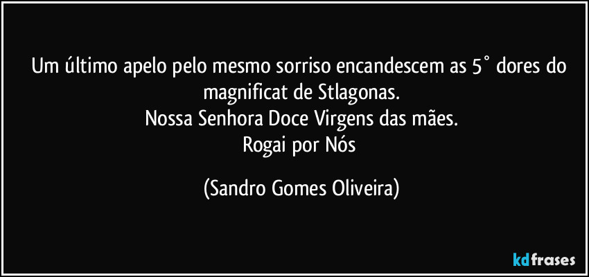 Um último apelo pelo mesmo sorriso encandescem as 5° dores do magnificat de Stlagonas.
Nossa Senhora Doce Virgens das mães.
Rogai por Nós (Sandro Gomes Oliveira)