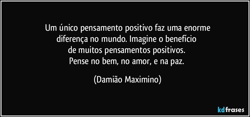 Um único pensamento positivo faz uma enorme
diferença no mundo. Imagine o benefício 
de muitos pensamentos positivos. 
Pense no bem, no amor, e na paz. (Damião Maximino)