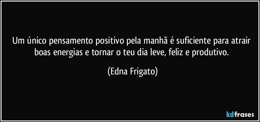 Um único pensamento positivo pela manhã é suficiente para atrair boas energias e tornar o teu dia leve,  feliz e produtivo. (Edna Frigato)