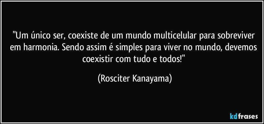 "Um único ser, coexiste de um mundo multicelular  para sobreviver em harmonia. Sendo assim é simples para viver no mundo, devemos coexistir com tudo e todos!" (Rosciter Kanayama)