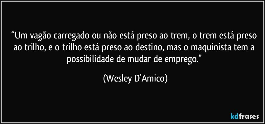 “Um vagão carregado ou não está preso ao trem, o trem está preso ao trilho, e o trilho está preso ao destino, mas o maquinista tem a possibilidade de mudar de emprego." (Wesley D'Amico)