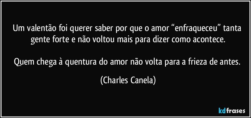 Um valentão foi querer saber por que o amor “enfraqueceu” tanta gente forte e não voltou mais para dizer como acontece.

Quem chega à quentura do amor não volta para a frieza de antes. (Charles Canela)