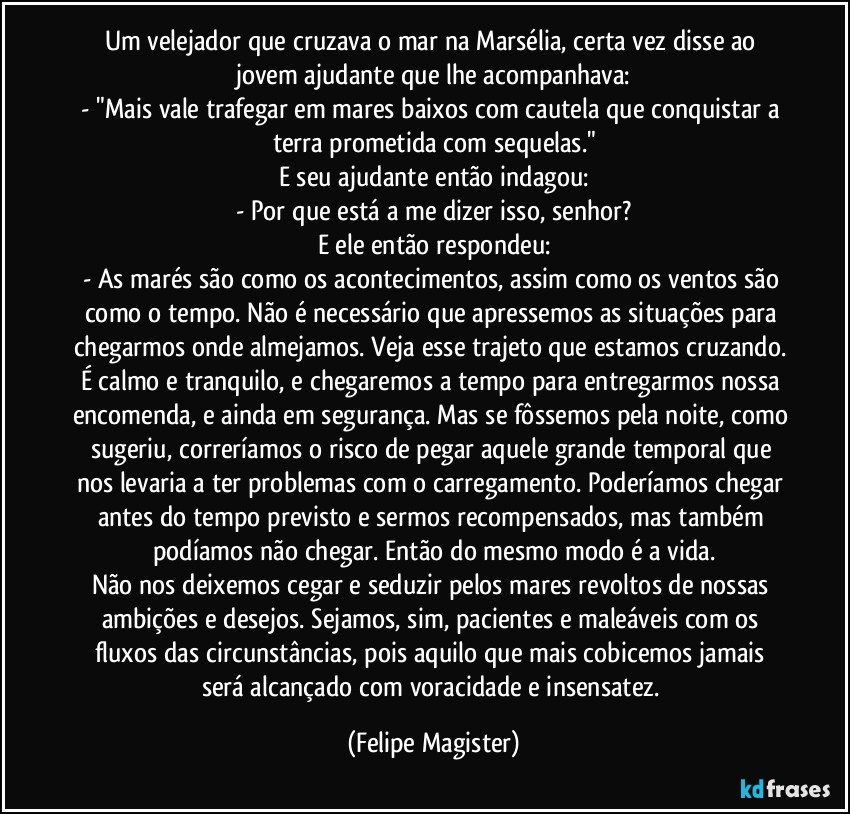 Um velejador que cruzava o mar na Marsélia, certa vez disse ao jovem ajudante que lhe acompanhava:
- "Mais vale trafegar em mares baixos com cautela que conquistar a terra prometida com sequelas."
E seu ajudante então indagou:
- Por que está a me dizer isso, senhor?
E ele então respondeu:
- As marés são como os acontecimentos, assim como os ventos são como o tempo. Não é necessário que apressemos as situações para chegarmos onde almejamos. Veja esse trajeto que estamos cruzando. É calmo e tranquilo, e chegaremos a tempo para entregarmos nossa encomenda, e ainda em segurança. Mas se fôssemos pela noite, como sugeriu, correríamos o risco de pegar aquele grande temporal que nos levaria a ter problemas com o carregamento. Poderíamos chegar antes do tempo previsto e sermos recompensados, mas também podíamos não chegar. Então do mesmo modo é a vida.
Não nos deixemos cegar e seduzir pelos mares revoltos de nossas ambições e desejos. Sejamos, sim, pacientes e maleáveis com os fluxos das circunstâncias, pois aquilo que mais cobicemos jamais será alcançado com voracidade e insensatez. (Felipe Magister)