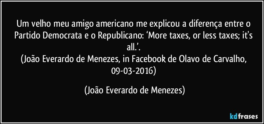 Um velho meu amigo americano me explicou a diferença entre o Partido Democrata e o Republicano: ‘More taxes, or less taxes; it's all.’. 
(João Everardo de Menezes, in Facebook de Olavo de Carvalho, 09-03-2016) (João Everardo de Menezes)