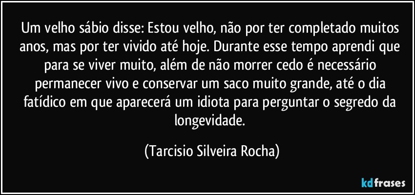 Um velho sábio disse: Estou velho, não por ter completado muitos anos, mas por ter vivido até hoje. Durante esse tempo aprendi que para se viver muito, além de não morrer cedo é necessário permanecer vivo e conservar um saco muito grande, até o dia fatídico em que aparecerá um idiota para perguntar o segredo da longevidade. (Tarcisio Silveira Rocha)