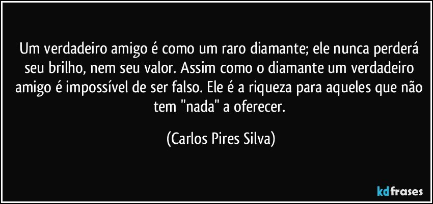 Um verdadeiro amigo é como um raro diamante; ele nunca perderá seu brilho, nem seu valor. Assim como o diamante um verdadeiro amigo é impossível de ser falso. Ele é a riqueza para aqueles que não tem "nada" a oferecer. (Carlos Pires Silva)
