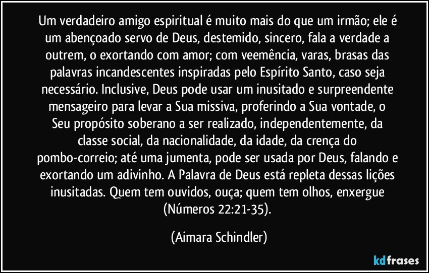 Um verdadeiro amigo espiritual é muito mais do que um irmão; ele é um abençoado servo de Deus,  destemido, sincero,  fala a verdade a outrem, o exortando com amor; com veemência, varas, brasas das palavras incandescentes inspiradas pelo Espírito Santo, caso seja necessário. Inclusive, Deus pode usar um inusitado e surpreendente mensageiro para levar a Sua missiva,  proferindo a Sua vontade, o Seu propósito soberano a ser realizado, independentemente, da classe social, da nacionalidade, da idade, da crença do pombo-correio; até uma jumenta, pode ser usada por Deus, falando e exortando um adivinho. A Palavra de Deus está repleta dessas lições inusitadas. Quem tem ouvidos, ouça; quem tem olhos, enxergue (Números 22:21-35). (Aimara Schindler)