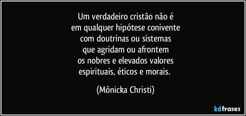 Um verdadeiro cristão não é
em qualquer hipótese conivente
com doutrinas ou sistemas
que agridam ou afrontem
os nobres e elevados valores
espirituais, éticos e morais. (Mônicka Christi)