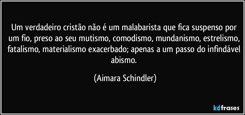 Um verdadeiro cristão não é um malabarista que fica suspenso por um fio, preso ao seu mutismo, comodismo, mundanismo, estrelismo, fatalismo, materialismo exacerbado; apenas a um passo do infindável abismo. (Aimara Schindler)