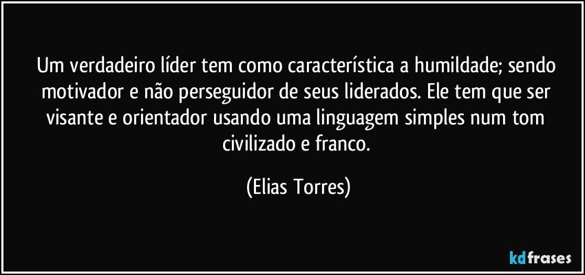 Um verdadeiro líder tem como característica a humildade; sendo motivador e não perseguidor de seus liderados. Ele tem que ser visante e orientador usando uma linguagem simples num tom civilizado e franco. (Elias Torres)