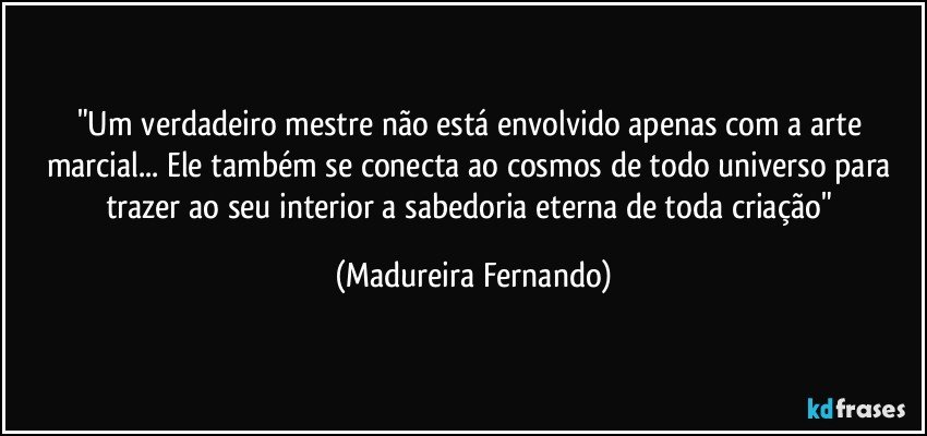 "Um verdadeiro mestre não está envolvido apenas com a arte marcial... Ele também se conecta ao cosmos de todo universo para trazer ao seu interior a sabedoria eterna de toda criação" (Madureira Fernando)