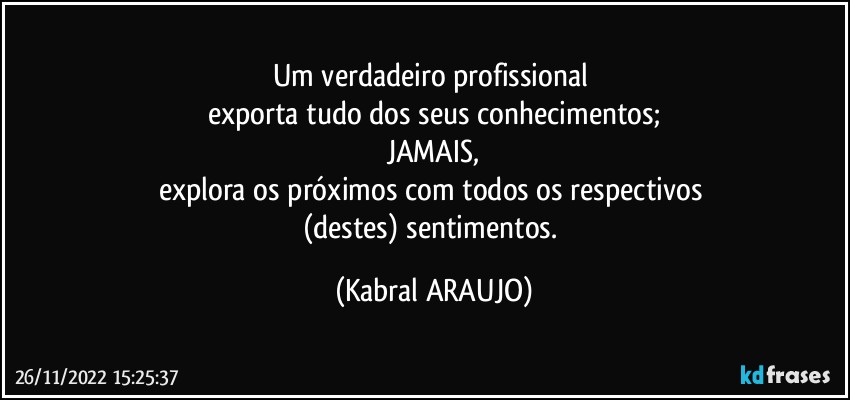 Um verdadeiro profissional 
exporta tudo dos seus conhecimentos;
JAMAIS,
explora os próximos com todos os respectivos 
(destes) sentimentos. (KABRAL ARAUJO)