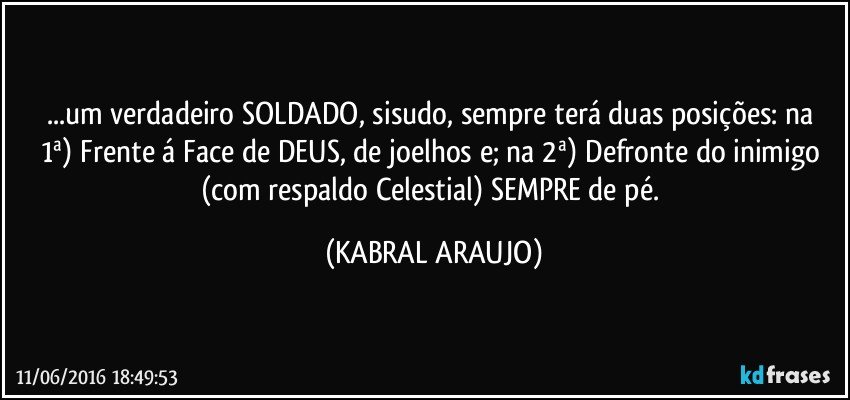 ...um verdadeiro SOLDADO, sisudo, sempre terá duas posições: na  1ª) Frente á Face de DEUS, de joelhos e; na 2ª) Defronte do inimigo (com respaldo Celestial) SEMPRE de pé. (KABRAL ARAUJO)