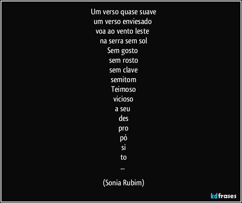 Um verso quase suave
um verso enviesado 
voa ao vento leste 
na serra sem sol
Sem gosto 
sem rosto
sem clave
semitom
Teimoso
vicioso
a seu 
des
pro
pó
si
to
... (Sonia Rubim)