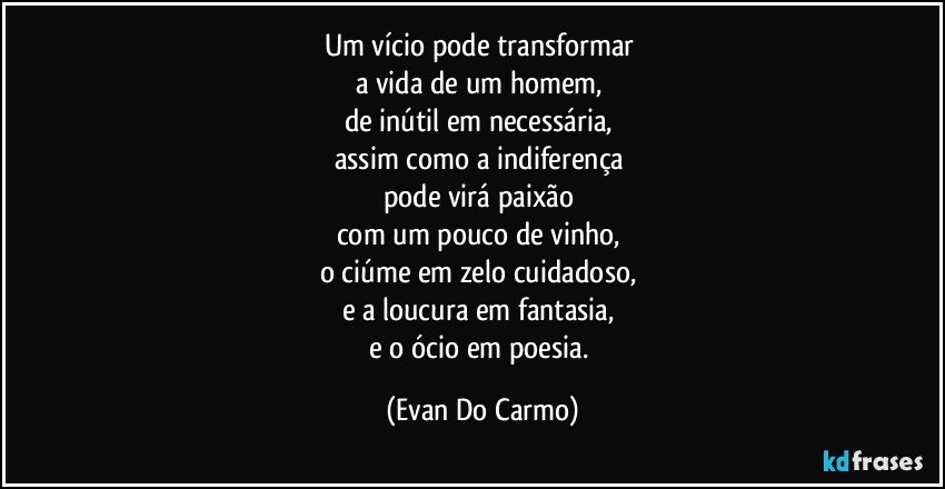 Um vício pode transformar 
a vida de um homem, 
de inútil em necessária, 
assim como a indiferença 
pode virá paixão 
com um pouco de vinho,  
o ciúme em zelo cuidadoso, 
e a loucura em fantasia, 
e o ócio em poesia. (Evan Do Carmo)