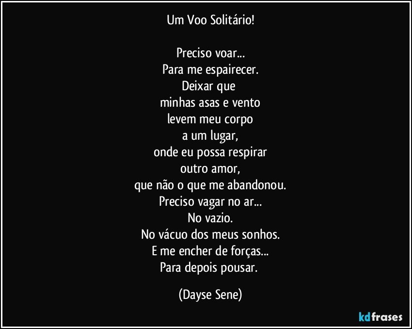 Um Voo Solitário!

Preciso voar...
Para me espairecer.
Deixar que 
minhas asas e vento
levem meu corpo
a um lugar,
onde eu possa respirar
outro amor,
que não o que me abandonou.
Preciso vagar no ar...
No vazio.
No vácuo dos meus sonhos.
E me encher de forças...
Para depois pousar. (Dayse Sene)