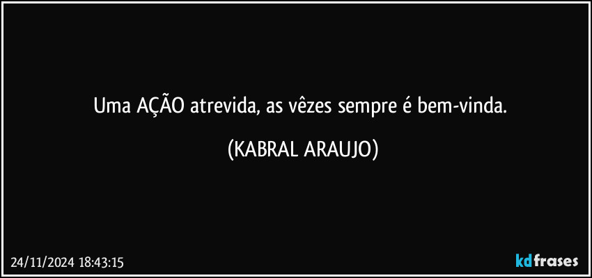 Uma AÇÃO atrevida, as vêzes sempre é bem-vinda. (KABRAL ARAUJO)