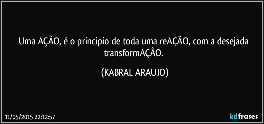 Uma AÇÃO, é o principio de toda uma reAÇÃO, com a desejada transformAÇÃO. (KABRAL ARAUJO)
