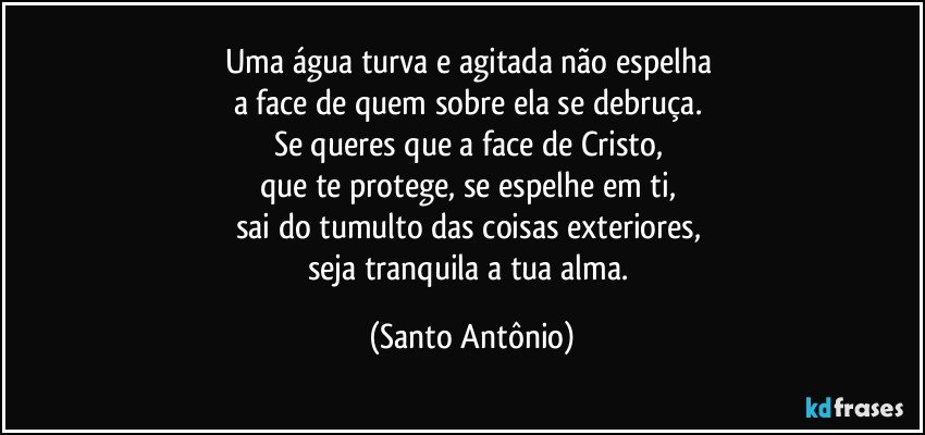 Uma água turva e agitada não espelha 
a face de quem sobre ela se debruça. 
Se queres que a face de Cristo, 
que te protege, se espelhe em ti, 
sai do tumulto das coisas exteriores, 
seja tranquila a tua alma. (Santo Antônio)