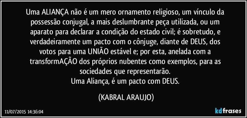 Uma ALIANÇA não é um mero ornamento religioso, um vínculo da possessão conjugal, a mais deslumbrante peça utilizada, ou um aparato para declarar a condição do estado civil; é sobretudo, e verdadeiramente um pacto com o cônjuge, diante de DEUS, dos votos para uma UNIÃO estável e; por esta, anelada com a transformAÇÃO dos próprios nubentes como exemplos, para as sociedades que representarão. 
Uma Aliança, é um pacto com DEUS. (KABRAL ARAUJO)