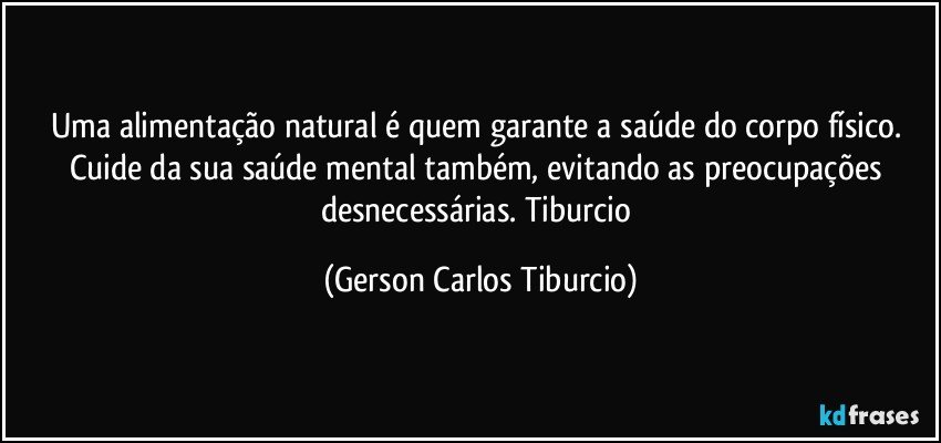 Uma alimentação natural é quem garante a saúde do corpo físico. Cuide da sua saúde mental também, evitando as preocupações desnecessárias. Tiburcio (Gerson Carlos Tiburcio)