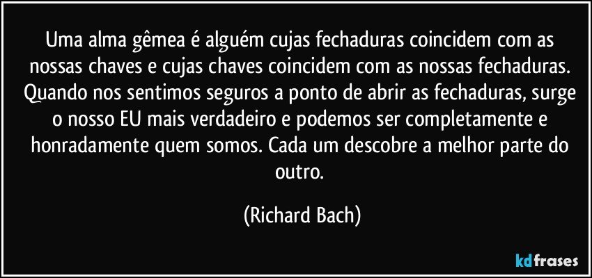 Uma alma gêmea é alguém cujas fechaduras coincidem com as nossas chaves e cujas chaves coincidem com as nossas fechaduras. Quando nos sentimos seguros a ponto de abrir as fechaduras, surge o nosso EU mais verdadeiro e podemos ser completamente e honradamente quem somos. Cada um descobre a melhor parte do outro. (Richard Bach)