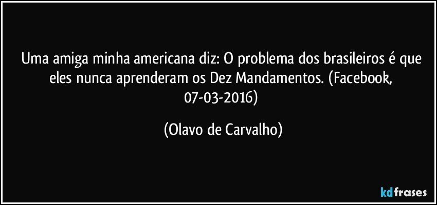 Uma amiga minha americana diz: O problema dos brasileiros é que eles nunca aprenderam os Dez Mandamentos. (Facebook, 07-03-2016) (Olavo de Carvalho)