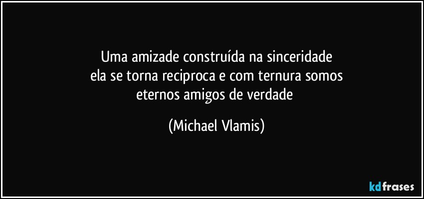 Uma amizade construída na sinceridade
ela se torna reciproca e com ternura somos
eternos amigos de verdade (Michael Vlamis)