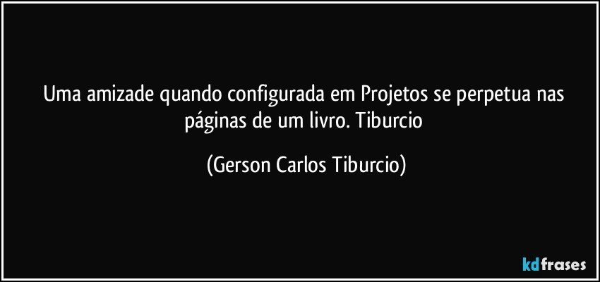 Uma amizade quando configurada em Projetos se perpetua  nas páginas de um livro. Tiburcio (Gerson Carlos Tiburcio)