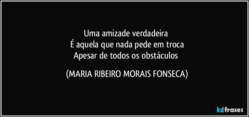 Uma amizade verdadeira 
É aquela que nada pede em troca
Apesar de todos os obstáculos (MARIA RIBEIRO MORAIS FONSECA)