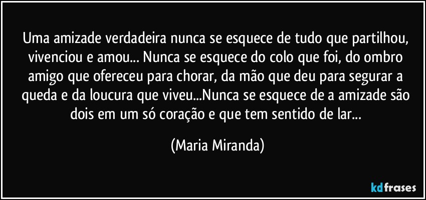 Uma amizade verdadeira nunca se esquece de tudo que partilhou, vivenciou e amou... Nunca se esquece do colo que foi, do ombro amigo que ofereceu para chorar, da mão que deu para segurar a queda e da loucura que viveu...Nunca se esquece de a amizade são dois em um só coração e que tem sentido de lar... (Maria Miranda)