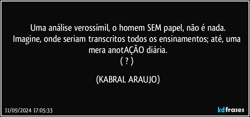 Uma análise verossímil, o homem SEM papel, não é nada.
Imagine, onde seriam transcritos todos os ensinamentos; até, uma mera anotAÇÃO diária.
(  ? ) (KABRAL ARAUJO)