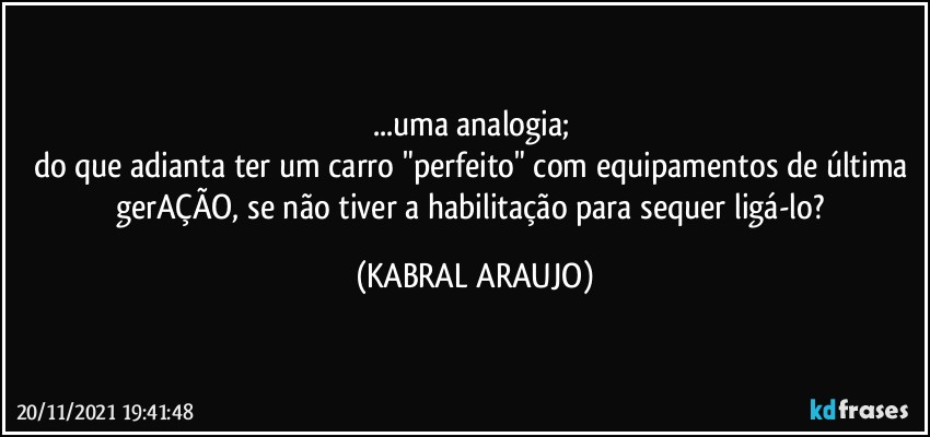 ...uma analogia; 
do que adianta ter um carro "perfeito" com equipamentos de última gerAÇÃO, se não tiver a habilitação para sequer ligá-lo? (KABRAL ARAUJO)