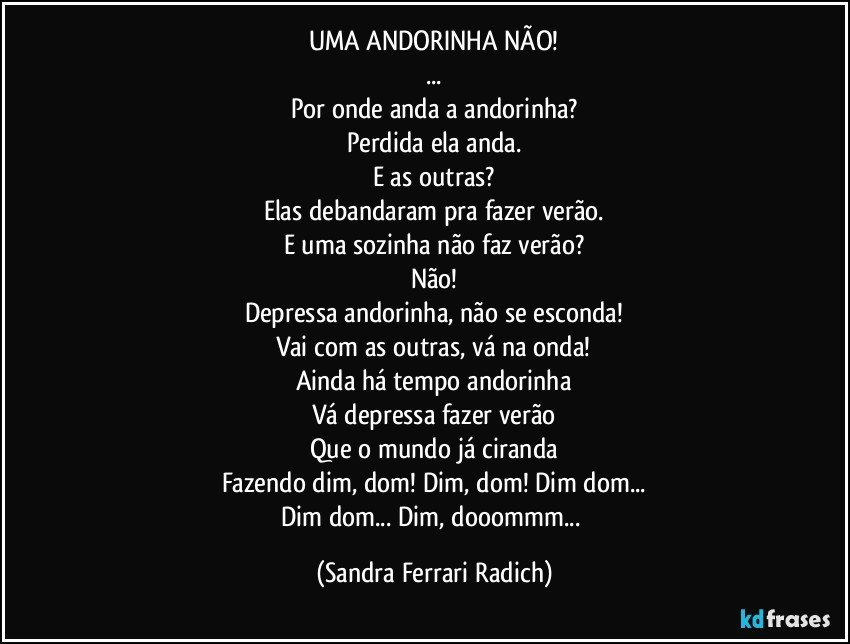 UMA ANDORINHA NÃO!
...
Por onde anda a andorinha?
Perdida ela anda.
E as outras?
Elas debandaram pra fazer verão.
E uma sozinha não faz verão?
Não!
Depressa andorinha, não se esconda!
Vai com as outras, vá na onda!
Ainda há tempo andorinha
Vá depressa fazer verão
Que o mundo já ciranda
Fazendo dim, dom! Dim, dom! Dim dom...
Dim dom... Dim, dooommm... (Sandra Ferrari Radich)