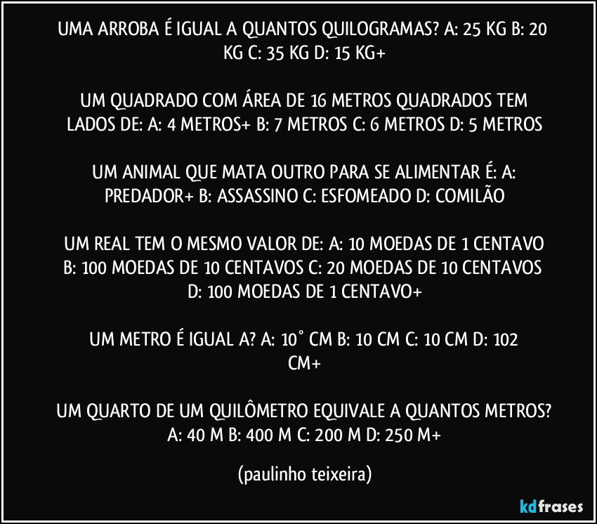 UMA ARROBA É IGUAL A QUANTOS QUILOGRAMAS?  A: 25 KG  B: 20 KG  C: 35 KG  D: 15 KG+

 UM QUADRADO COM ÁREA DE 16 METROS QUADRADOS TEM LADOS DE:  A: 4 METROS+  B: 7 METROS  C: 6 METROS  D: 5 METROS

 UM ANIMAL QUE MATA OUTRO PARA SE ALIMENTAR É:  A: PREDADOR+  B: ASSASSINO  C: ESFOMEADO  D: COMILÃO

 UM REAL TEM O MESMO VALOR DE:  A: 10 MOEDAS DE 1 CENTAVO  B: 100 MOEDAS DE 10 CENTAVOS  C: 20 MOEDAS DE 10 CENTAVOS  D: 100 MOEDAS DE 1 CENTAVO+

 UM METRO É IGUAL A?  A: 10° CM   B: 10  CM   C: 10  CM  D: 102  CM+

 UM QUARTO DE UM QUILÔMETRO EQUIVALE A QUANTOS METROS?  A: 40 M  B: 400 M  C: 200 M  D: 250 M+ (paulinho teixeira)