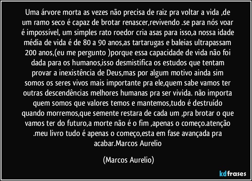 Uma árvore morta as vezes não precisa de raiz pra voltar a vida ,de um ramo seco é capaz de brotar renascer,revivendo .se para nós voar é impossível, um simples rato roedor cria asas para isso,a nossa idade média de vida é de 80 a 90 anos,as tartarugas e baleias ultrapassam 200 anos,(eu me pergunto )porque essa capacidade de vida não foi dada para os humanos,isso desmistifica os estudos que tentam provar a inexistência de Deus,mas por algum motivo ainda sim somos os seres vivos mais importante pra ele,quem sabe vamos ter outras descendências melhores humanas pra  ser vivida. não importa quem somos que valores temos e mantemos,tudo é destruído quando morremos,que semente restara de cada um ,pra brotar o que vamos ter do futuro,a morte não é o fim ,apenas o começo.atenção .meu livro tudo é apenas o começo,esta em fase avançada pra acabar.Marcos Aurelio (Marcos Aurelio)