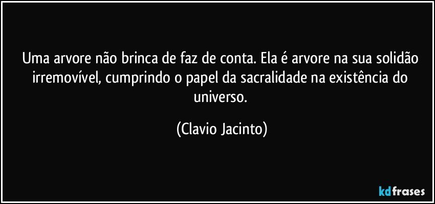 Uma arvore não brinca de faz de conta. Ela é arvore na sua solidão irremovível, cumprindo o papel da sacralidade na existência do universo. (Clavio Jacinto)