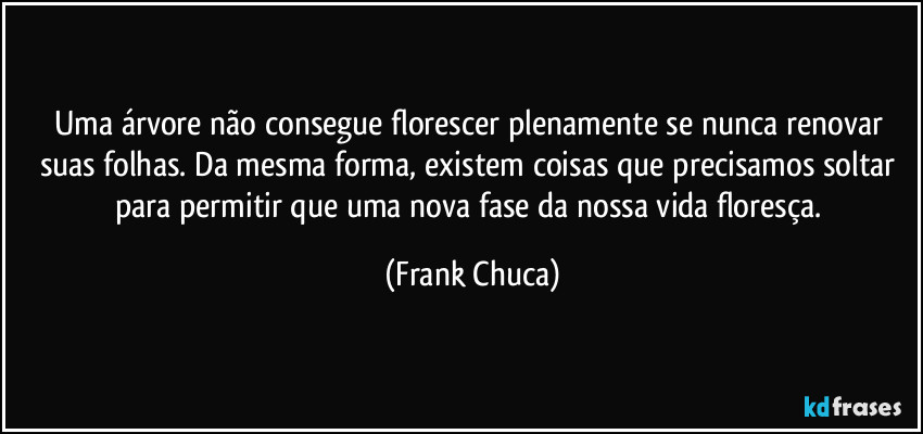 Uma árvore não consegue florescer plenamente se nunca renovar suas folhas. Da mesma forma, existem coisas que precisamos soltar para permitir que uma nova fase da nossa vida floresça. (Frank Chuca)