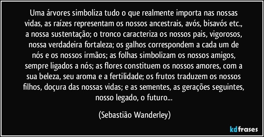 Uma árvores simboliza tudo o que realmente importa nas nossas vidas, as raízes representam os nossos ancestrais, avós, bisavós etc., a nossa sustentação; o tronco caracteriza os nossos pais, vigorosos, nossa verdadeira fortaleza; os galhos correspondem a cada um de nós e os nossos irmãos; as folhas simbolizam os nossos amigos, sempre ligados a nós; as flores constituem os nossos amores, com a sua beleza, seu aroma e a fertilidade; os frutos traduzem os nossos filhos, doçura das nossas vidas; e as sementes, as gerações seguintes, nosso legado, o futuro... (Sebastião Wanderley)