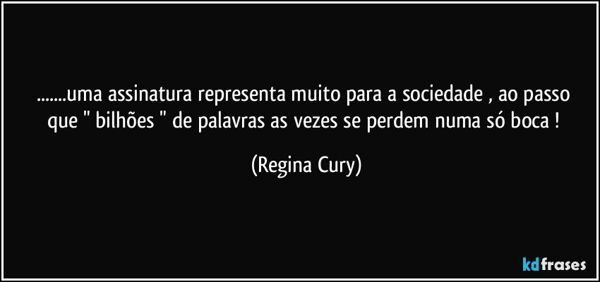 ...uma assinatura representa muito para a sociedade ,  ao passo que  " bilhões " de palavras as vezes se perdem numa só boca ! (Regina Cury)