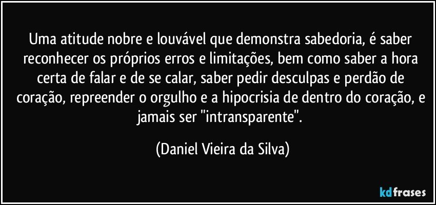 Uma atitude nobre e louvável que demonstra sabedoria, é saber reconhecer os próprios erros e limitações, bem como saber a hora certa de falar e de se calar, saber pedir desculpas e perdão de coração, repreender o orgulho e a hipocrisia de dentro do coração, e jamais ser "intransparente". (Daniel Vieira da Silva)