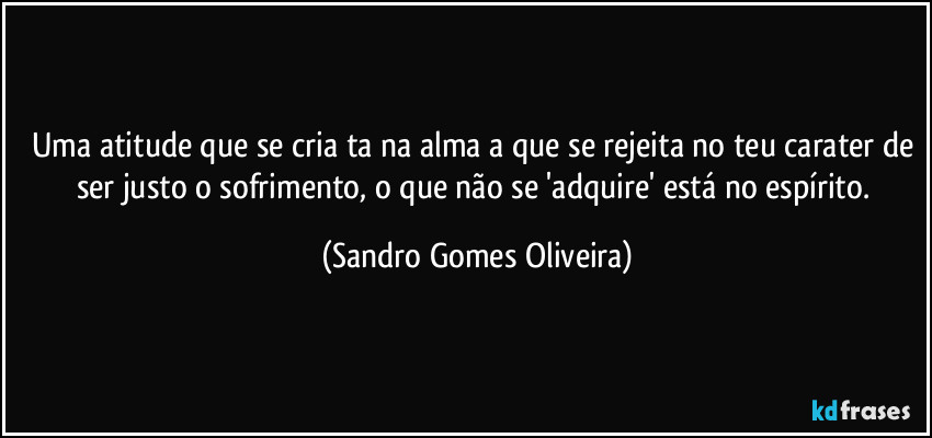 Uma atitude que se cria ta na alma a que se rejeita no teu carater de ser justo o sofrimento, o que não se 'adquire' está no espírito. (Sandro Gomes Oliveira)