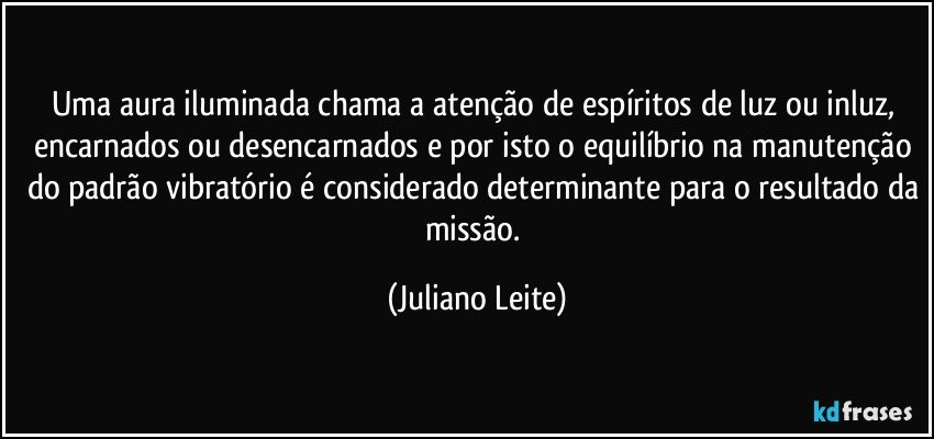 Uma aura iluminada chama a atenção de espíritos de luz ou inluz, encarnados ou desencarnados e por isto o equilíbrio na manutenção do padrão vibratório é considerado determinante para o resultado da missão. (Juliano Leite)