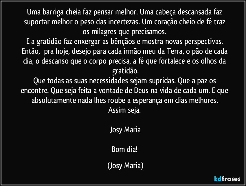 Uma barriga cheia faz pensar melhor. Uma cabeça descansada faz suportar melhor o peso das incertezas. Um coração cheio de fé traz os milagres que precisamos. 
E a gratidão faz enxergar as bênçãos e mostra novas perspectivas. 
Então,  pra hoje, desejo para cada irmão meu da Terra, o pão de cada dia, o descanso que o corpo precisa, a fé que fortalece e os olhos da gratidão.
Que todas as suas necessidades sejam supridas. Que a paz os encontre. Que seja feita a vontade de Deus na vida de cada um. E que absolutamente nada lhes roube a esperança em dias melhores. 
Assim seja. 

Josy Maria

Bom dia! (Josy Maria)