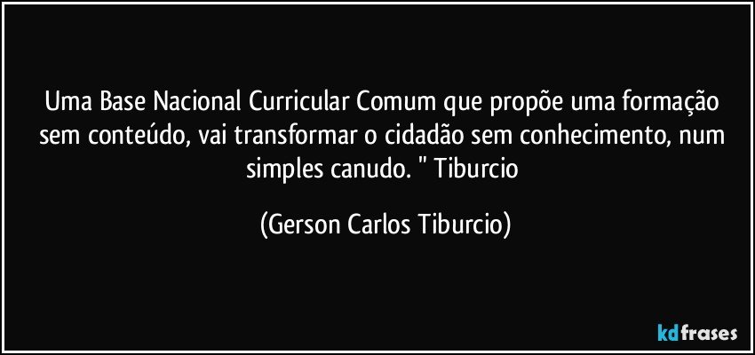 Uma Base Nacional Curricular Comum que propõe uma formação sem conteúdo, vai transformar o cidadão sem conhecimento, num simples canudo. " Tiburcio (Gerson Carlos Tiburcio)