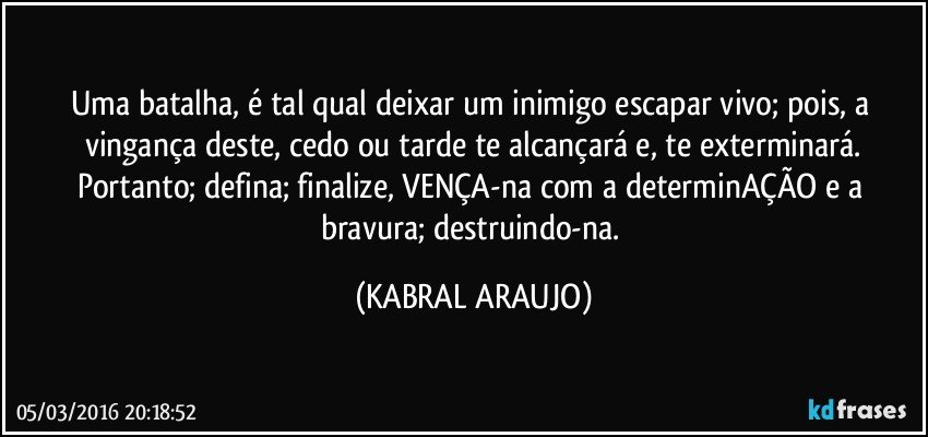 Uma batalha, é tal qual deixar um inimigo escapar vivo; pois, a vingança deste, cedo ou tarde te alcançará e, te exterminará.
Portanto; defina; finalize, VENÇA-na com a determinAÇÃO e a bravura; destruindo-na. (KABRAL ARAUJO)