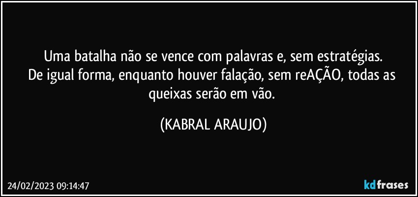 Uma batalha não se vence com palavras e, sem estratégias.
De igual forma, enquanto houver falação, sem reAÇÃO, todas as queixas serão em vão. (KABRAL ARAUJO)