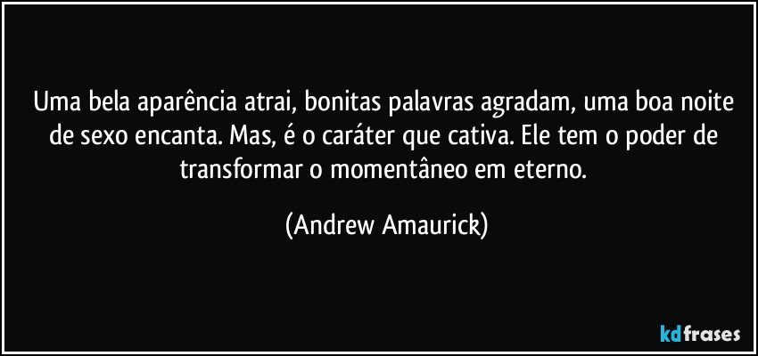 Uma bela aparência atrai, bonitas palavras agradam, uma boa noite de sexo encanta. Mas, é o caráter que cativa. Ele tem o poder de transformar o momentâneo em eterno. (Andrew Amaurick)